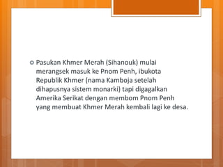  Pasukan Khmer Merah (Sihanouk) mulai
merangsek masuk ke Pnom Penh, ibukota
Republik Khmer (nama Kamboja setelah
dihapusnya sistem monarki) tapi digagalkan
Amerika Serikat dengan membom Pnom Penh
yang membuat Khmer Merah kembali lagi ke desa.
 