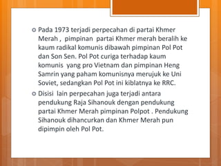  Pada 1973 terjadi perpecahan di partai Khmer
Merah , pimpinan partai Khmer merah beralih ke
kaum radikal komunis dibawah pimpinan Pol Pot
dan Son Sen. Pol Pot curiga terhadap kaum
komunis yang pro Vietnam dan pimpinan Heng
Samrin yang paham komunisnya merujuk ke Uni
Soviet, sedangkan Pol Pot ini kiblatnya ke RRC.
 Disisi lain perpecahan juga terjadi antara
pendukung Raja Sihanouk dengan pendukung
partai Khmer Merah pimpinan Polpot . Pendukung
Sihanouk dihancurkan dan Khmer Merah pun
dipimpin oleh Pol Pot.
 