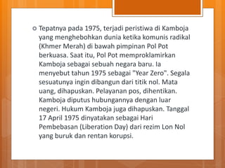  Tepatnya pada 1975, terjadi peristiwa di Kamboja
yang menghebohkan dunia ketika komunis radikal
(Khmer Merah) di bawah pimpinan Pol Pot
berkuasa. Saat itu, Pol Pot memproklamirkan
Kamboja sebagai sebuah negara baru. Ia
menyebut tahun 1975 sebagai "Year Zero". Segala
sesuatunya ingin dibangun dari titik nol. Mata
uang, dihapuskan. Pelayanan pos, dihentikan.
Kamboja diputus hubungannya dengan luar
negeri. Hukum Kamboja juga dihapuskan. Tanggal
17 April 1975 dinyatakan sebagai Hari
Pembebasan (Liberation Day) dari rezim Lon Nol
yang buruk dan rentan korupsi.
 
