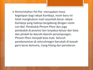  Pemerintahan Pol Pot merupakan masa
kegelapan bagi rakyat Kamboja, rezim baru ini
telah menghukum mati sejumlah besar rakyat
Kamboja yang tadinya bergabung dengan rezim
Lon Nol. Penduduk Phnom Phen dan juga
penduduk di provinsi lain terpaksa keluar dari kota
dan pindah ke daerah-daerah penampungan.
Phnom Phen menjadi kota mati. Seluruh
perekonomian di seluruhnegeri berubah di bawah
garis keras komunis, Uang hilang dari peredaran.
 