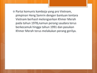  Partai komunis kamboja yang pro Vietnam,
pimpinan Heng Samrin dengan bantuan tentara
Vietnam berhasil melengserkan Khmer Merah
pada tahun 1978,namun perang saudara terus
berkecamuk hingga tahun 1991 dan pasukan
Khmer Merah terus melakukan perang gerilya.
 