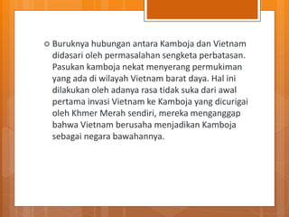  Buruknya hubungan antara Kamboja dan Vietnam
didasari oleh permasalahan sengketa perbatasan.
Pasukan kamboja nekat menyerang permukiman
yang ada di wilayah Vietnam barat daya. Hal ini
dilakukan oleh adanya rasa tidak suka dari awal
pertama invasi Vietnam ke Kamboja yang dicurigai
oleh Khmer Merah sendiri, mereka menganggap
bahwa Vietnam berusaha menjadikan Kamboja
sebagai negara bawahannya.
 