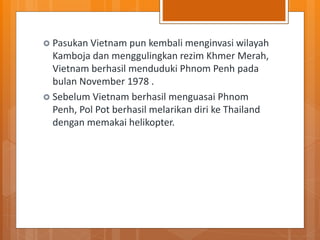  Pasukan Vietnam pun kembali menginvasi wilayah
Kamboja dan menggulingkan rezim Khmer Merah,
Vietnam berhasil menduduki Phnom Penh pada
bulan November 1978 .
 Sebelum Vietnam berhasil menguasai Phnom
Penh, Pol Pot berhasil melarikan diri ke Thailand
dengan memakai helikopter.
 