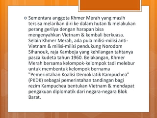 Sementara anggota Khmer Merah yang masih
tersisa melarikan diri ke dalam hutan & melakukan
perang gerilya dengan harapan bisa
mengenyahkan Vietnam & kembali berkuasa.
Selain Khmer Merah, ada pula milisi-milisi anti-
Vietnam & milisi-milisi pendukung Norodom
Sihanouk, raja Kamboja yang kehilangan tahtanya
pasca kudeta tahun 1960. Belakangan, Khmer
Merah bersama kelompok-kelompok tadi melebur
untuk membentuk kelompok bernama
"Pemerintahan Koalisi Demokratik Kampuchea"
(PKDK) sebagai pemerintahan tandingan bagi
rezim Kampuchea bentukan Vietnam & mendapat
pengakuan diplomatik dari negara-negara Blok
Barat.
 