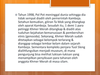  Tahun 1998, Pol Pot meninggal dunia sehingga dia
tidak sempat diadili oleh pemerintah Kamboja.
Setahun kemudian, giliran Ta Mok yang ditangkap
oleh aparat Kamboja. Sesudah itu, 1 demi 1 para
petinggi Khmer Merah ditangkap & diadili atas
tuduhan kejahatan kemanusiaan & pembersihan
etnis (genosida). Sekarang, Khmer Merah sudah
ditetapkan sebagai kelompok terlarang &
dianggap sebagai lembar kelam dalam sejarah
Kamboja. Sementara kompleks penjara Tuol Sleng
dialihfungsikan menjadi museum, di mana
pengunjung bisa melihat lukisan-lukisan yang
menampilkan penyiksaan para tahanan oleh
anggota Khmer Merah di masa silam.
 