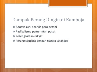Dampak Perang Dingin di Kamboja
 Adanya aksi anarkis para petani
 Radikalisme pemerintah pusat
 Kesengsaraan rakyat
 Perang saudara dengan negara tetangga
 
