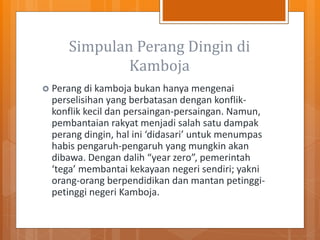 Simpulan Perang Dingin di
Kamboja
 Perang di kamboja bukan hanya mengenai
perselisihan yang berbatasan dengan konflik-
konflik kecil dan persaingan-persaingan. Namun,
pembantaian rakyat menjadi salah satu dampak
perang dingin, hal ini ‘didasari’ untuk menumpas
habis pengaruh-pengaruh yang mungkin akan
dibawa. Dengan dalih “year zero”, pemerintah
‘tega’ membantai kekayaan negeri sendiri; yakni
orang-orang berpendidikan dan mantan petinggi-
petinggi negeri Kamboja.
 