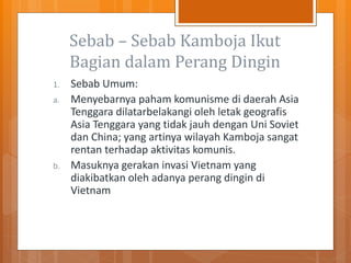 Sebab – Sebab Kamboja Ikut
Bagian dalam Perang Dingin
1. Sebab Umum:
a. Menyebarnya paham komunisme di daerah Asia
Tenggara dilatarbelakangi oleh letak geografis
Asia Tenggara yang tidak jauh dengan Uni Soviet
dan China; yang artinya wilayah Kamboja sangat
rentan terhadap aktivitas komunis.
b. Masuknya gerakan invasi Vietnam yang
diakibatkan oleh adanya perang dingin di
Vietnam
 