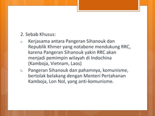 2. Sebab Khusus:
a. Kerjasama antara Pangeran Sihanouk dan
Republik Khmer yang notabene mendukung RRC,
karena Pangeran Sihanouk yakin RRC akan
menjadi pemimpin wilayah di Indochina
(Kamboja, Vietnam, Laos)
b. Pangeran Sihanouk dan pahamnya, komunisme,
bertolak belakang dengan Menteri Pertahanan
Kamboja, Lon Nol, yang anti-komunisme.
 