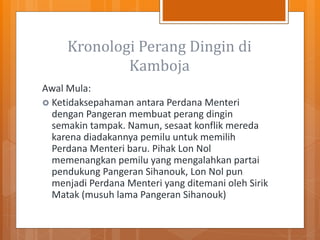 Kronologi Perang Dingin di
Kamboja
Awal Mula:
 Ketidaksepahaman antara Perdana Menteri
dengan Pangeran membuat perang dingin
semakin tampak. Namun, sesaat konflik mereda
karena diadakannya pemilu untuk memilih
Perdana Menteri baru. Pihak Lon Nol
memenangkan pemilu yang mengalahkan partai
pendukung Pangeran Sihanouk, Lon Nol pun
menjadi Perdana Menteri yang ditemani oleh Sirik
Matak (musuh lama Pangeran Sihanouk)
 