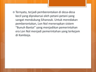  Ternyata, terjadi pemberontakan di desa-desa
kecil yang diprakarsai oleh petani-petani yang
sangat mendukung Sihanouk. Untuk meredakan
pemberontakan, Lon Nol menerapkan sistem
“Bunuh Bantai” yang menjadikan pemerintahan
era Lon Nol menjadi pemerintahan yang terkejam
di Kamboja.
 