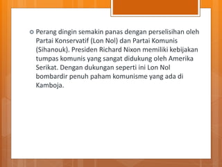  Perang dingin semakin panas dengan perselisihan oleh
Partai Konservatif (Lon Nol) dan Partai Komunis
(Sihanouk). Presiden Richard Nixon memiliki kebijakan
tumpas komunis yang sangat didukung oleh Amerika
Serikat. Dengan dukungan seperti ini Lon Nol
bombardir penuh paham komunisme yang ada di
Kamboja.
 
