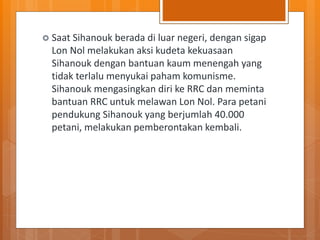  Saat Sihanouk berada di luar negeri, dengan sigap
Lon Nol melakukan aksi kudeta kekuasaan
Sihanouk dengan bantuan kaum menengah yang
tidak terlalu menyukai paham komunisme.
Sihanouk mengasingkan diri ke RRC dan meminta
bantuan RRC untuk melawan Lon Nol. Para petani
pendukung Sihanouk yang berjumlah 40.000
petani, melakukan pemberontakan kembali.
 