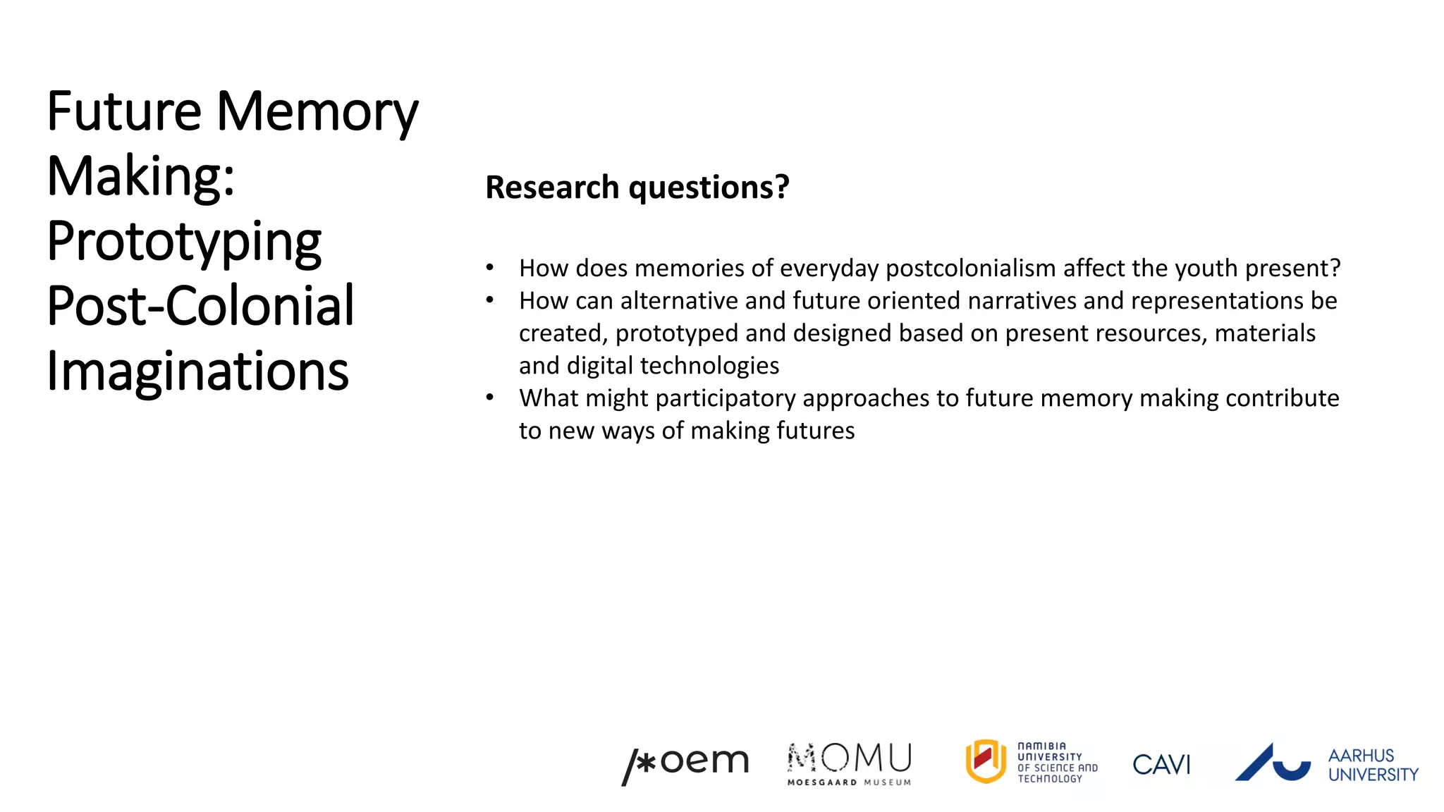Future Memory
Making:
Prototyping
Post-Colonial
Imaginations
Research questions?
• How does memories of everyday postcolonialism affect the youth present?
• How can alternative and future oriented narratives and representations be
created, prototyped and designed based on present resources, materials
and digital technologies
• What might participatory approaches to future memory making contribute
to new ways of making futures
 