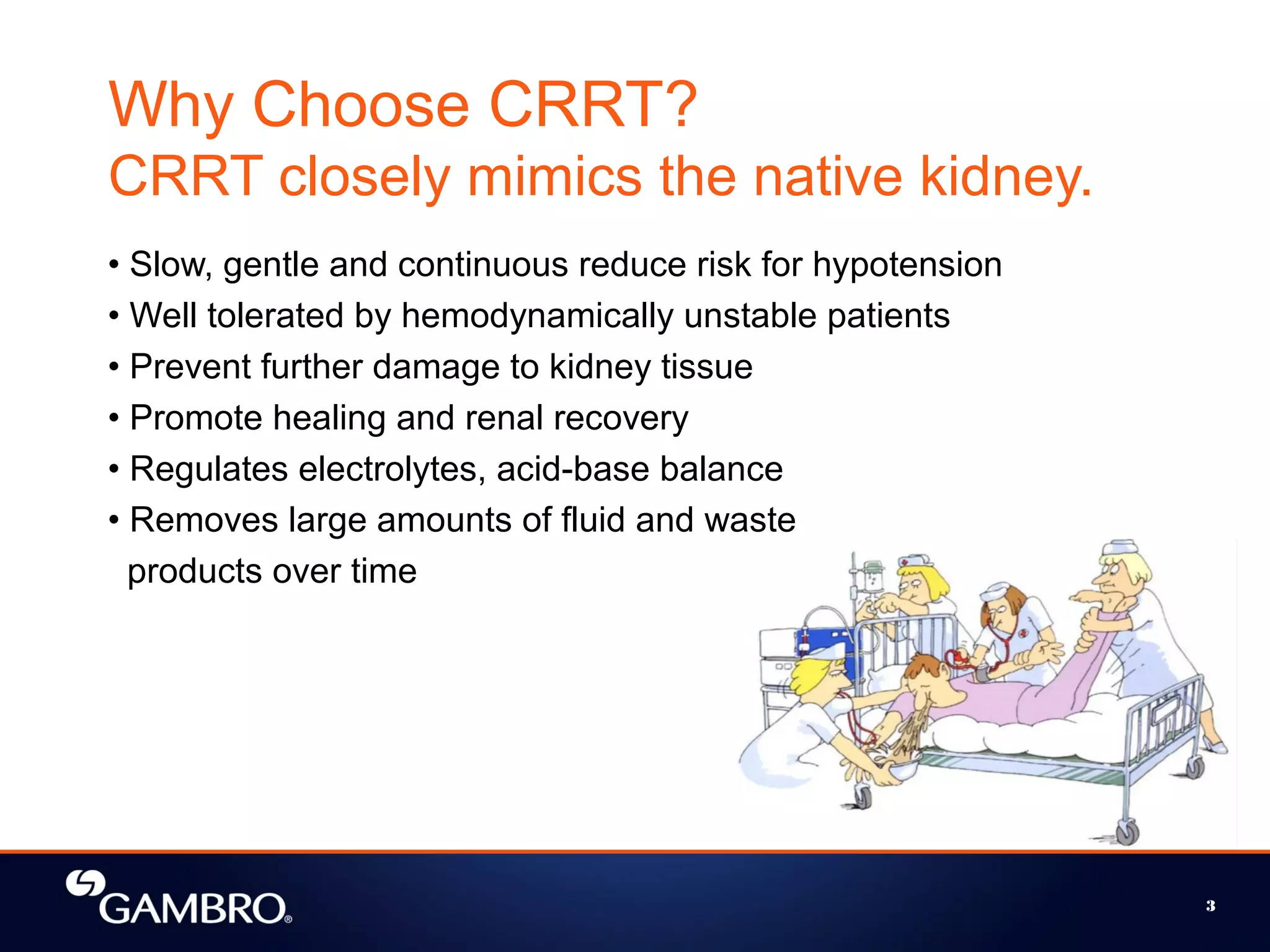 Why Choose CRRT?
CRRT closely mimics the native kidney.
• Slow, gentle and continuous reduce risk for hypotension
• Well tolerated by hemodynamically unstable patients
• Prevent further damage to kidney tissue
• Promote healing and renal recovery
• Regulates electrolytes, acid-base balance
• Removes large amounts of fluid and waste
products over time
3
 