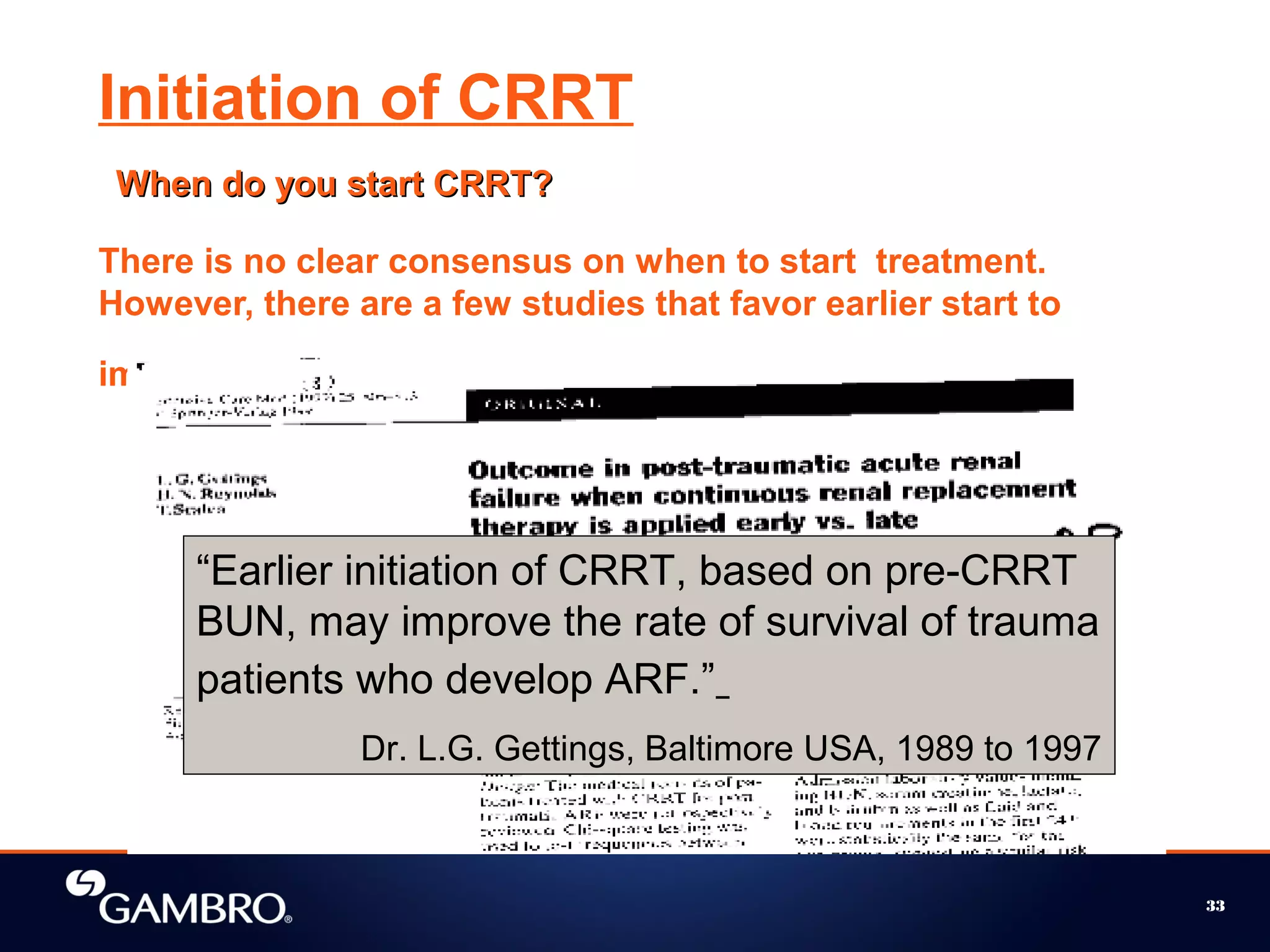 33
Initiation of CRRT
When do you start CRRT?When do you start CRRT?
There is no clear consensus on when to start treatment.
However, there are a few studies that favor earlier start to
improve survival of patients.
“Earlier initiation of CRRT, based on pre-CRRT
BUN, may improve the rate of survival of trauma
patients who develop ARF.”
Dr. L.G. Gettings, Baltimore USA, 1989 to 1997
 
