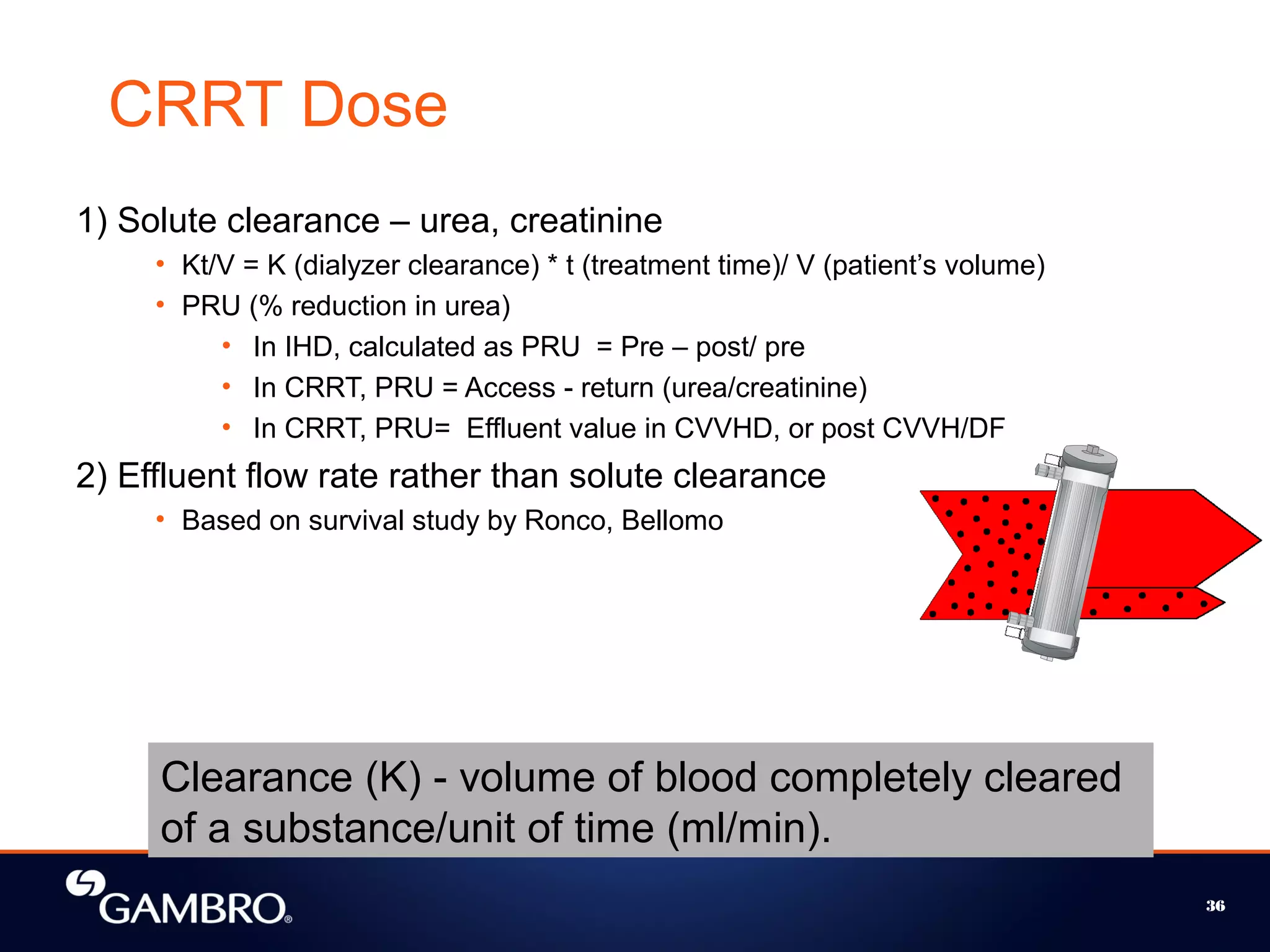 36
1) Solute clearance – urea, creatinine
• Kt/V = K (dialyzer clearance) * t (treatment time)/ V (patient’s volume)
• PRU (% reduction in urea)
• In IHD, calculated as PRU = Pre – post/ pre
• In CRRT, PRU = Access - return (urea/creatinine)
• In CRRT, PRU= Effluent value in CVVHD, or post CVVH/DF
2) Effluent flow rate rather than solute clearance
• Based on survival study by Ronco, Bellomo
CRRT Dose
Clearance (K) - volume of blood completely cleared
of a substance/unit of time (ml/min).
 