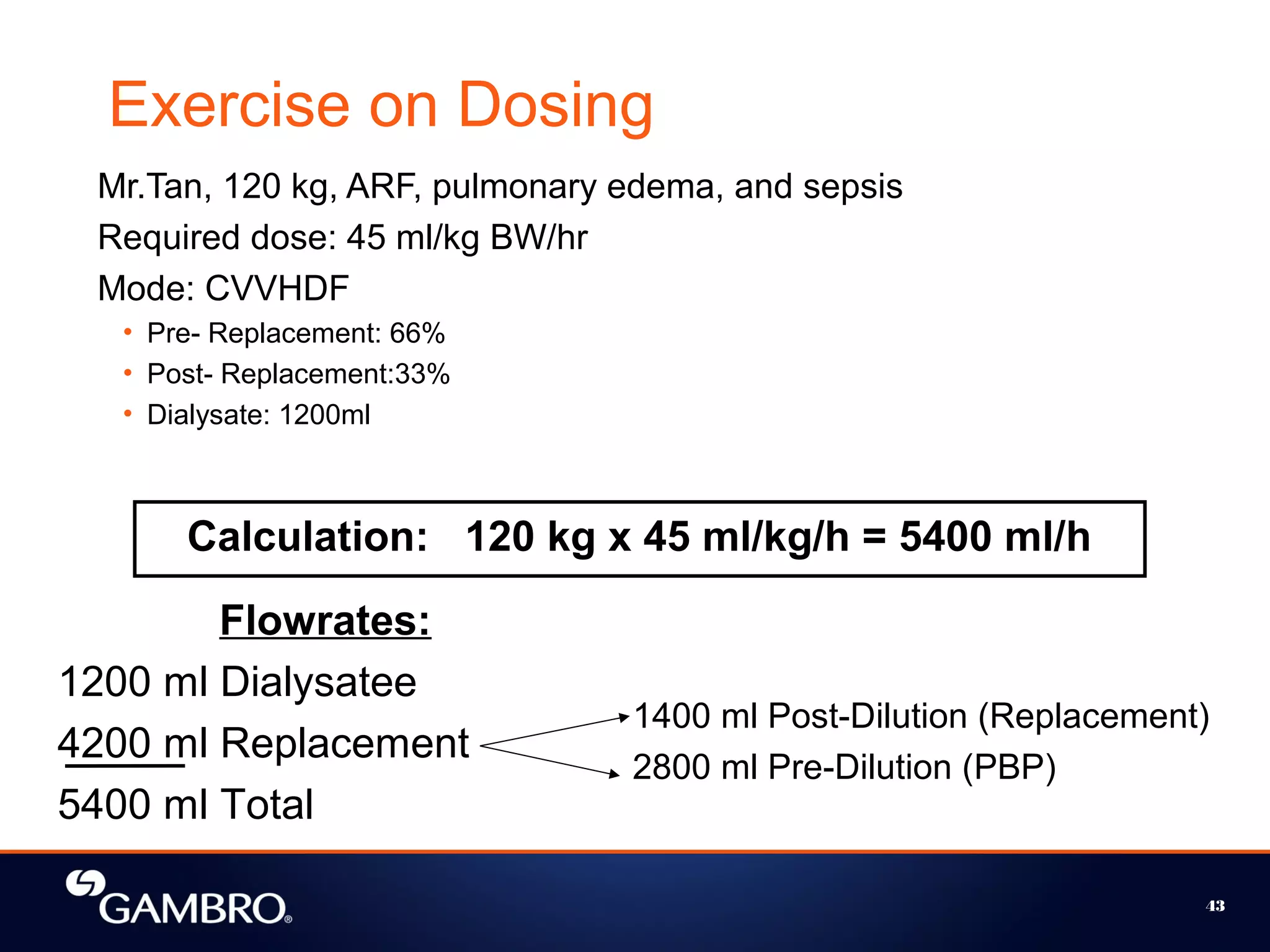 43
Calculation: 120 kg x 45 ml/kg/h = 5400 ml/h
Flowrates:
1200 ml Dialysatee
4200 ml Replacement
5400 ml Total
1400 ml Post-Dilution (Replacement)
2800 ml Pre-Dilution (PBP)
Exercise on Dosing
Mr.Tan, 120 kg, ARF, pulmonary edema, and sepsis
Required dose: 45 ml/kg BW/hr
Mode: CVVHDF
• Pre- Replacement: 66%
• Post- Replacement:33%
• Dialysate: 1200ml
 