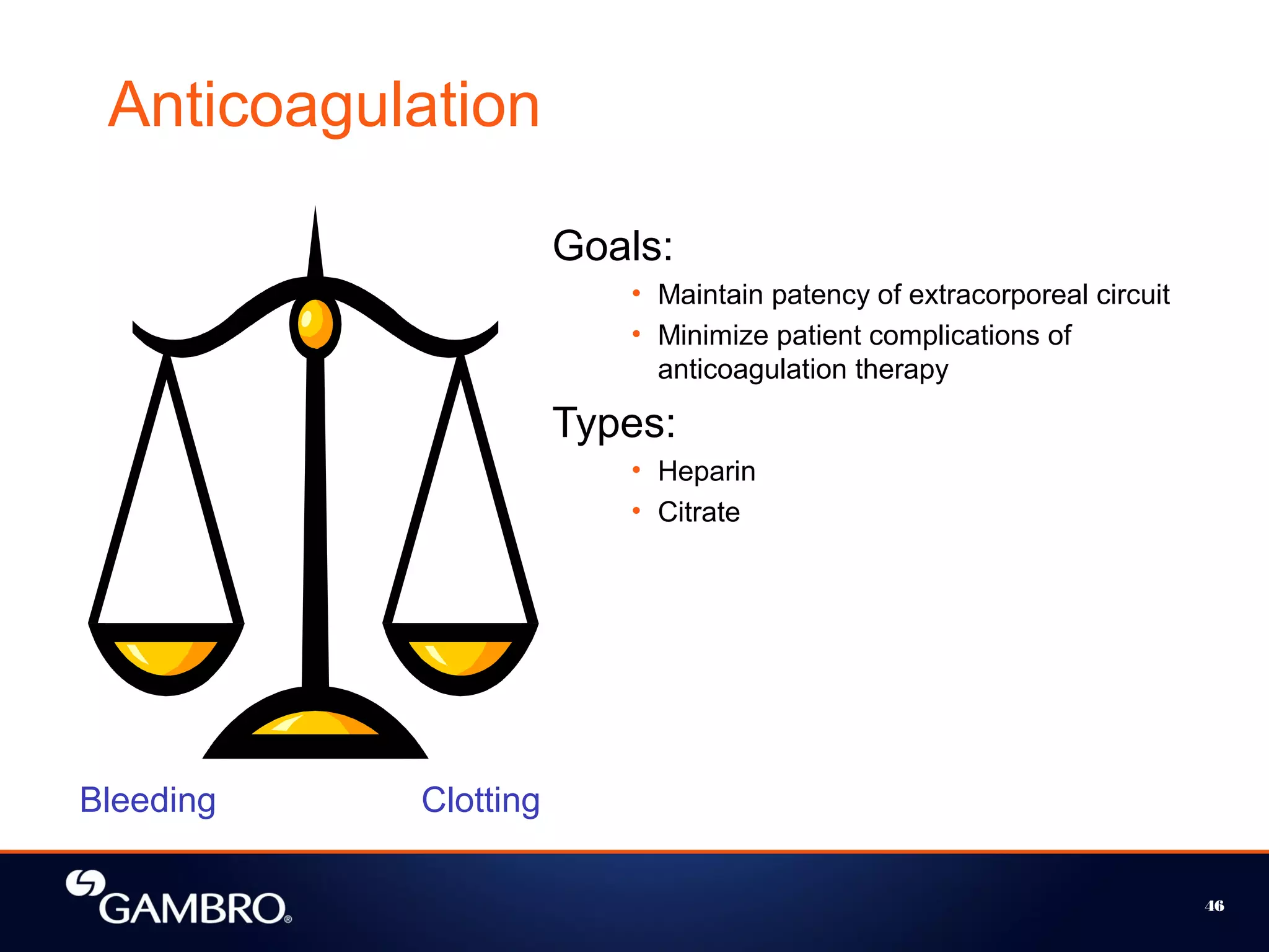 46
Anticoagulation
Goals:
• Maintain patency of extracorporeal circuit
• Minimize patient complications of
anticoagulation therapy
Types:
• Heparin
• Citrate
Bleeding Clotting
 