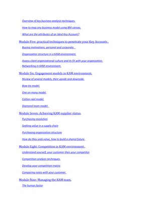 Overview of key business analysis techniques.

  How to map any business model using BM canvas.

  What are the attributes of an ideal Key Account?

Module Five: practical techniques to penetrate your Key Accounts .
  Buying motivations; personal and corporate.

  Organization structure in a KAM environment.

  Assess client organizational culture and its fit with your organization.
  Networking in KAM environment.

Module Six: Engagement models in KAM environment.
  Review of several models, their upside and downside.

  Bow-tie model.

  One on many model.

  Cotton-reel model.

  Diamond team model.

Module Seven: Achieving KAM supplier status.
  Purchasing revolution

  Seeking value in a supply chain

  Purchasing organization structure

  How do they seek value, how to build a shared future.

Module Eight: Competition in KAM environment .
  Understand yourself, your customer then your competitor

  Competition analysis techniques.

  Develop your competition matric

  Comparing notes with your customer.

Module Nine: Managing the KAM team.
  The human factor
 