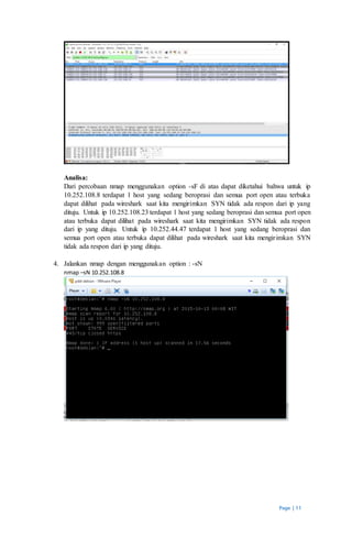 Page | 11
Analisa:
Dari percobaan nmap menggunakan option -sF di atas dapat diketahui bahwa untuk ip
10.252.108.8 terdapat 1 host yang sedang beroprasi dan semua port open atau terbuka
dapat dilihat pada wireshark saat kita mengirimkan SYN tidak ada respon dari ip yang
dituju. Untuk ip 10.252.108.23 terdapat 1 host yang sedang beroprasi dan semua port open
atau terbuka dapat dilihat pada wireshark saat kita mengirimkan SYN tidak ada respon
dari ip yang dituju. Untuk ip 10.252.44.47 terdapat 1 host yang sedang beroprasi dan
semua port open atau terbuka dapat dilihat pada wireshark saat kita mengirimkan SYN
tidak ada respon dari ip yang dituju.
4. Jalankan nmap dengan menggunakan option : -sN
nmap –sN 10.252.108.8
 