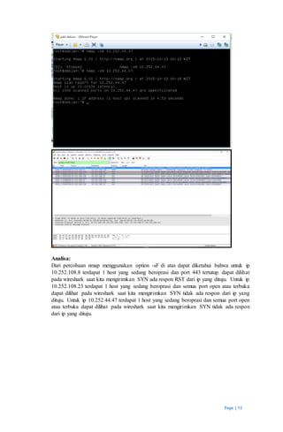 Page | 13
Analisa:
Dari percobaan nmap menggunakan option -sF di atas dapat diketahui bahwa untuk ip
10.252.108.8 terdapat 1 host yang sedang beroprasi dan port 443 tertutup dapat dilihat
pada wireshark saat kita mengirimkan SYN ada respon RST dari ip yang dituju. Untuk ip
10.252.108.23 terdapat 1 host yang sedang beroprasi dan semua port open atau terbuka
dapat dilihat pada wireshark saat kita mengirimkan SYN tidak ada respon dari ip yang
dituju. Untuk ip 10.252.44.47 terdapat 1 host yang sedang beroprasi dan semua port open
atau terbuka dapat dilihat pada wireshark saat kita mengirimkan SYN tidak ada respon
dari ip yang dituju.
 