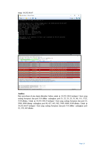 Page | 6
nmap 10.252.44.47
Analisa:
Dari percobaan di atas dapat diketahui bahwa untuk ip 10.252.108.8 terdapat 1 host yang
sedang beroprasi dan port 514 difilter sedangkan port 21, 22, 23, 25, 53, 80, 111, 1723,
3128 dibuka. Untuk ip 10.252.108.23 terdapat 1 host yang sedang beroprasi dan port 22,
5988, 8080 ditutup sedangkan port 80, 427, 443, 902, 5989, 8000, 8100 dibuka. Untuk ip
10.252.44.47 terdapat 1 host yang sedang beroprasi dan port 514 difilter sedangkan port
22, 139, 445 dibuka
 