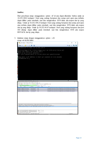 Page | 9
Analisa:
Dari percobaan nmap menggunakan option -sF di atas dapat diketahui bahwa untuk ip
10.252.108.8 terdapat 1 host yang sedang beroprasi dan semua port open atau terbuka
dapat dilihat pada wireshark saat kita mengirimkan SYN tidak ada respon dari ip yang
dituju. Untuk ip 10.252.108.23 terdapat 1 host yang sedang beroprasi dan semua port open
atau terbuka dapat dilihat pada wireshark saat kita mengirimkan SYN tidak ada respon
dari ip yang dituju. Untuk ip 10.252.44.47 terdapat 1 host yang sedang beroprasi dan port
443 ditutup dapat dilihat pada wireshark saat kita mengirimkan SYN ada respon
RST/ACK dari ip yang dituju.
3. Jalankan nmap dengan menggunakan option : -sX
nmap –sX 10.252.108.8
 