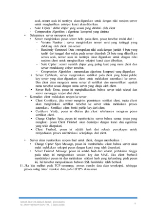 MIRRA ARIESTA AMALIA ADIBA | 2103131055
M. ARDHY WINDHY SAPUTRA | 2103131060
6
acak, nomor acak ini nantinya akan digunakan untuk dengan nilai random server
untuk menghasilkan enkripsi kunci akan diberikan.
- Suite Cipher : daftar chiper yang sesuai yang dimiliki oleh client
- Compression Algorithm : algoritma kompresi yang diminta
• Selanjutnya server merespon client
• Server mengirimkan pesan server hello pada client, pesan tersebut terdiri dari :
- Version Number : server mengirimkan nomor versi yang tertinggi yang
didukung oleh client dan server
- Randomly Generated Data : merupakan nilai acak dengan jumlah 4 byte yang
terdiri dari tanggal dan waktu pada server ditambah 28 byte yang dihasilkan
secara acak, nomor acak ini nantinya akan digunakan untuk dengan nilai
random client untuk menghasilkan enkripsi kunci akan diberikan.
- Suite Cipher : server memilih chiper yang paling kuat, yang mana client dan
server mendukung chiper tersebut.
- Compression Algorithm : menentukan algoritma kompresi yang digunakan
• Server Certificate, server mengirimkan sertifikat pada client yang berisi public
key server yang akan digunakan client untuk melakukan autentikasi ke server.
Dan client akan mengecek nama server di sertifikat dan menverifikasi apakah
nama tersebut sesuai dengan nama server yang dituju oleh client.
• Server Hello Done, pesan ini mengindikasikan bahwa server telah selesai dan
server menunggu respon dari client.
• Kemudian client melakukan respon ke server
• Client Certificate, jika server mengirim permintaan sertiikat client, maka client
akan mengirimkan sertifikat tersebut ke server untuk melakukan proses
autentikasi. Sertifikat client berisi public key dari client.
• Certificate Verify, pesan ini dikirim jika client sebelumnya mengirim pesan
sertifikat client.
• Change Chipher Spec, pesan ini memberitahu server bahwa semua pesan yang
mengikuti pesan Client Finished akan dienkripsi dengan kunci dan algoritma
yang telah disepakati.
• Client Finished, pesan ini adalah hash dari seluruh percakapan untuk
menyediakan proses autenticakasi selanjutnya dari client.
• Server akan memberikan respon final untuk client, dengan memberikan :
• Change Cipher Spec Message, pesan ini memberitahu client bahwa server akan
mulai melakukan enkripsi pesan dengan kunci yang telah disepakati.
• Server Finished Message, pesan ini adalah hash dari seluruh pertukaran hingga
pada tahap ini menggunakan session key dan MAC. Jika client berhasil
mendekripsi pesan ini dan melakukan validasi hash yang terkandung pada pesan
ini, hal tersebut menyaskinkan bahwan SSL handshake telah berhasil.
11. Jika kita melihat pada TCP streamnya, proses transfer data akan terenkripsi, sehingga
proses saling tukar menukar data pada HTTPS akan aman.
 