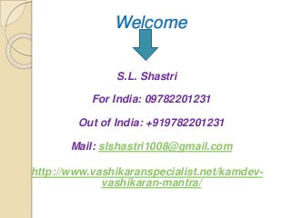 Welcome
S.L. Shastri
For India: 09782201231
Out of India: +919782201231
Mail: slshastri1008@gmail.com
http://www.vashikaranspecialist.net/kamdev-
vashikaran-mantra/
 