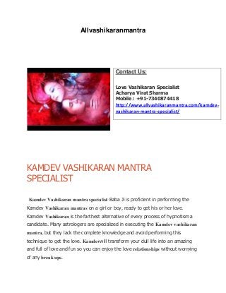 Allvashikaranmantra
KAMDEV VASHIKARAN MANTRA
SPECIALIST
Kamdev Vashikaran mantra specialist Baba Ji is proficient in performing the
Kamdev Vashikaran mantras on a girl or boy, ready to get his or her love.
Kamdev Vashikaran is the farthest alternative of every process of hypnotism a
candidate. Many astrologers are specialized in executing the Kamdev vashikaran
mantra, but they lack the complete knowledge and avoid performing this
technique to get the love. Kamdevwill transform your dull life into an amazing
and full of love and fun so you can enjoy the love relationships without worrying
of any break ups.
Contact Us:
Love Vashikaran Specialist
Acharya Virat Sharma
Mobile : +91-7340874418
http://www.allvashikaranmantra.com/kamdev-
vashikaran-mantra-specialist/
 
