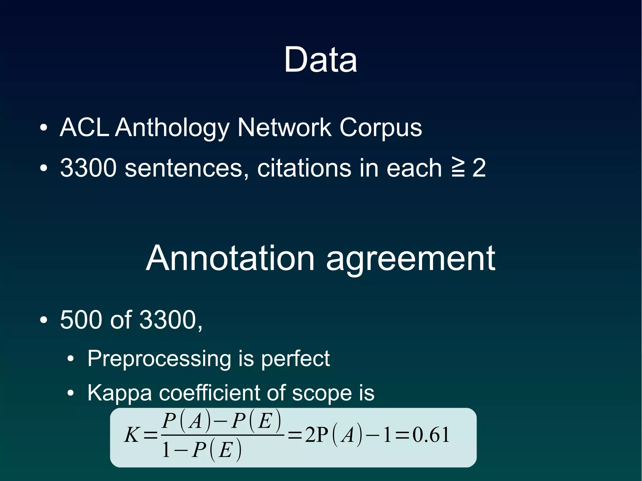 Data
●   ACL Anthology Network Corpus
●   3300 sentences, citations in each ≧ 2


             Annotation agreement
●   500 of 3300,
    ●   Preprocessing is perfect
    ●   Kappa coefficient of scope is
              P ( A)−P ( E )
           K=                =2P ( A)−1=0.61
              1−P ( E )
 