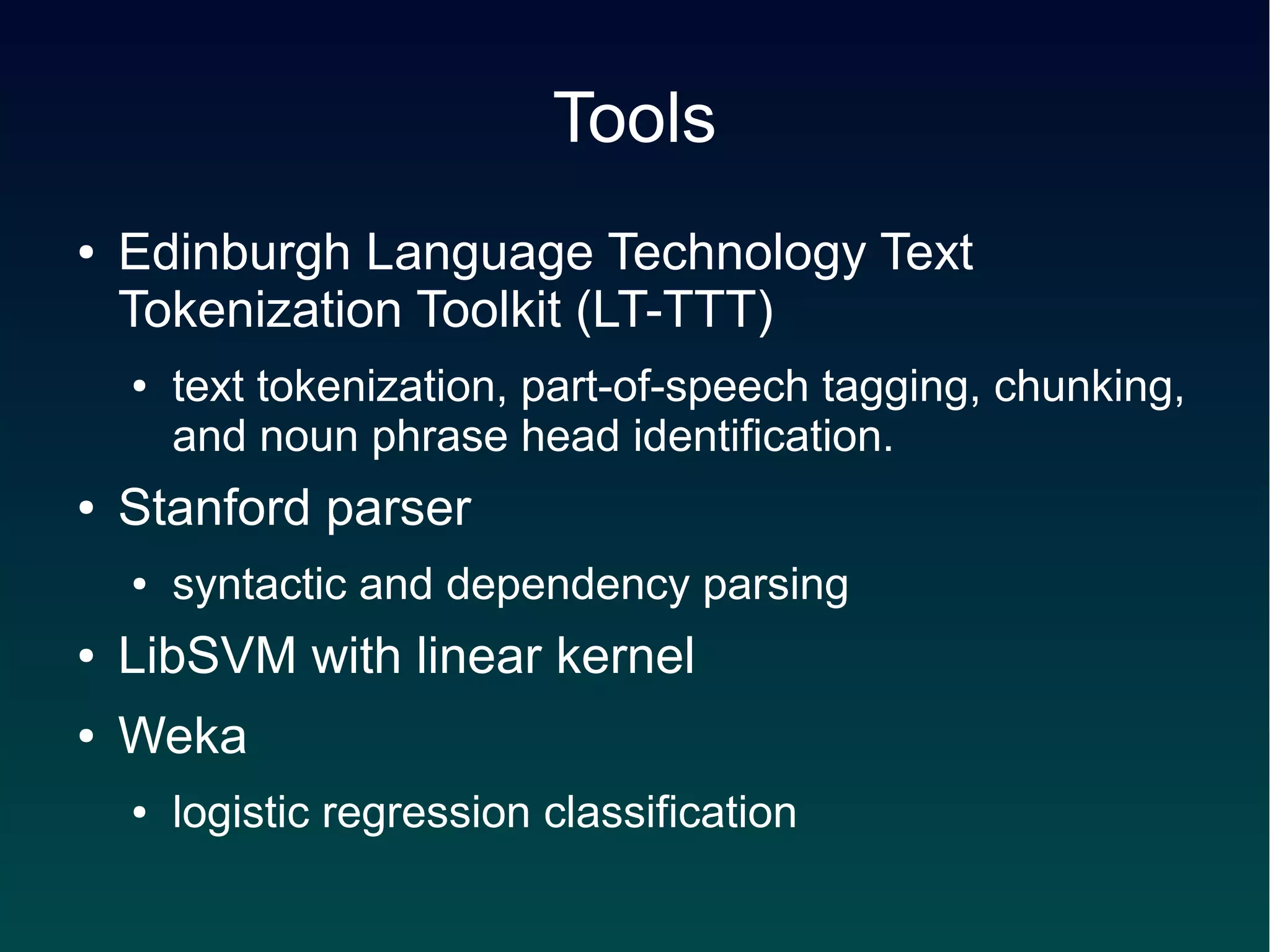 Tools
●   Edinburgh Language Technology Text
    Tokenization Toolkit (LT-TTT)
    ●   text tokenization, part-of-speech tagging, chunking,
        and noun phrase head identification.
●   Stanford parser
    ●   syntactic and dependency parsing
●   LibSVM with linear kernel
●   Weka
    ●   logistic regression classification
 