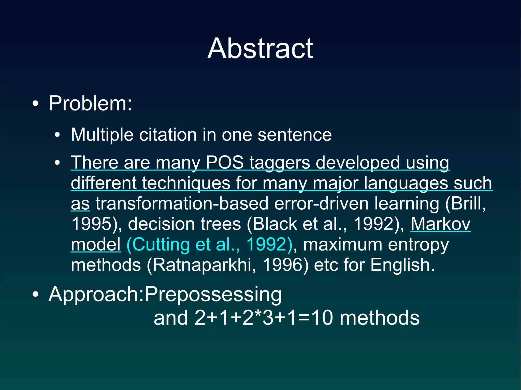 Abstract
●   Problem:
    ●   Multiple citation in one sentence
    ●   There are many POS taggers developed using
        different techniques for many major languages such
        as transformation-based error-driven learning (Brill,
        1995), decision trees (Black et al., 1992), Markov
        model (Cutting et al., 1992), maximum entropy
        methods (Ratnaparkhi, 1996) etc for English.
●   Approach:Prepossessing
    　　　　　and 2+1+2*3+1=10 methods
 