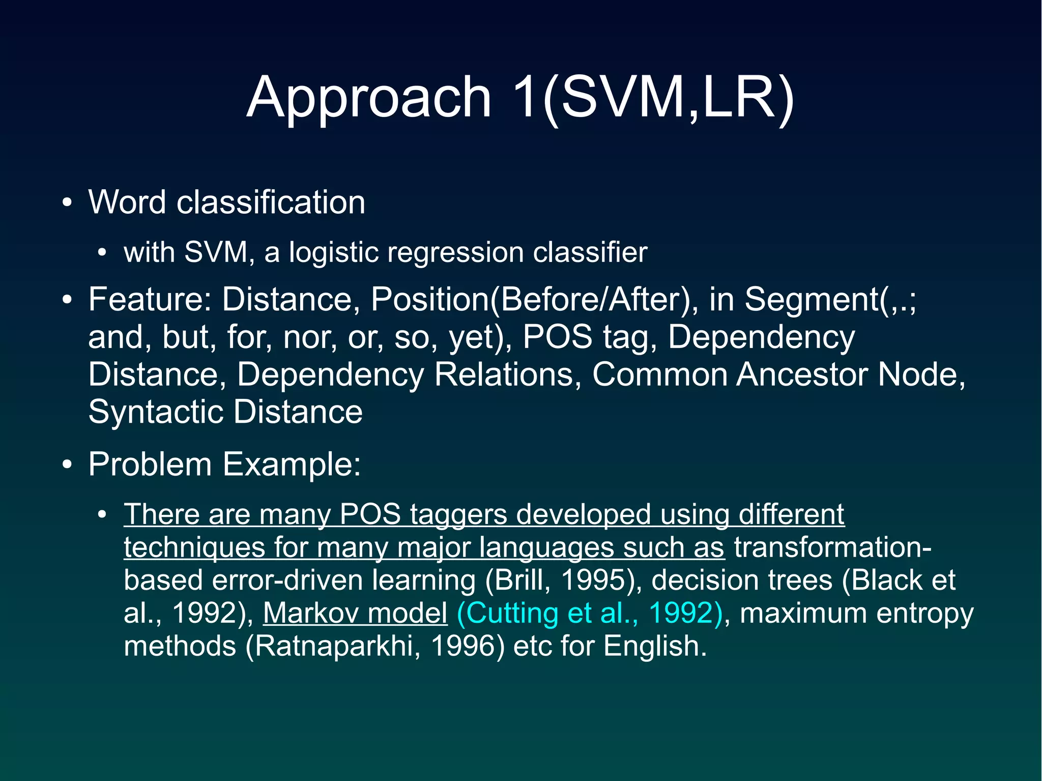 Approach 1(SVM,LR)
●   Word classification
    ●   with SVM, a logistic regression classifier
●   Feature: Distance, Position(Before/After), in Segment(,.;
    and, but, for, nor, or, so, yet), POS tag, Dependency
    Distance, Dependency Relations, Common Ancestor Node,
    Syntactic Distance
●   Problem Example:
    ●   There are many POS taggers developed using different
        techniques for many major languages such as transformation-
        based error-driven learning (Brill, 1995), decision trees (Black et
        al., 1992), Markov model (Cutting et al., 1992), maximum entropy
        methods (Ratnaparkhi, 1996) etc for English.
 