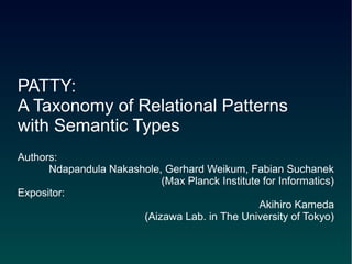 PATTY:
A Taxonomy of Relational Patterns
with Semantic Types
Authors:
      Ndapandula Nakashole, Gerhard Weikum, Fabian Suchanek
                           (Max Planck Institute for Informatics)
Expositor:
                                                Akihiro Kameda
                       (Aizawa Lab. in The University of Tokyo)
 