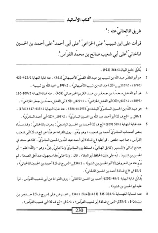 ‫كتاب‬
‫الأسانيد‬
‫طريق‬
l>Jlil
،^
‫عته‬
:
‫ل‬ َ
‫قرأت‬
‫على‬
‫ابن‬
‫شبيب‬
‫على‬
‫الخزاعي‬
‫على‬
‫أثمي‬
‫أحمد‬
‫على‬
‫أحمد‬
‫ين‬
‫الحسن‬
‫اني‬‫خ‬‫ال‬‫م‬‫ال‬
‫على‬
‫أبى‬
‫شمب‬
‫صالم‬
‫بن‬
‫محني‬
•‫اهماسق‬
1
‫م‬
‫اثل‬
‫جامع‬
‫ان‬‫ي‬‫الب‬
‫ق‬66/‫ل‬
‫ر‬
922
)
.
2
‫ه‬
‫وأبوالثلز‬
‫ب‬
‫الذ‬
‫بن‬
‫شيب‬
‫بن‬
‫عبد‬
‫الذ‬
‫الضزي‬
(ّ‫ز‬‫الأسما‬
451
)
.
‫عنه‬
‫اية‬‫غ‬
‫الهاة‬
22/1
24‫بمق‬
(
1785
)
،
110/2
)‫ول_لل«(ك‬
‫عبد‬
‫الله‬
‫بن‬
‫شبيب‬
»‫الأصبهانى‬
،
99/2
‫ل‬5‫ق‬
‫ال‬‫ب‬‫«ع‬
‫الله‬
‫بن‬
»‫ثبيب‬
.
3
‫ه‬
‫وأبوالفضل‬
‫محمد‬
‫بن‬
‫جعفر‬
‫بن‬
‫عبد‬
‫الكريم‬
‫الخرجاني‬
(
408
)
.
‫عنه‬
‫غاية‬
‫النه‬
‫اية‬
109/2
"
110
»‫^صلسدينجمفراترض‬
.
4
‫ه‬
‫و‬
‫عبد‬
‫الله‬
‫ن‬
‫افن‬
‫ال‬
‫ّيالمندادي‬‫م‬‫ا‬
(
6/295
-
386
)
.
‫عنه‬
‫غاية‬
‫المهاية‬
415/1
-
417
(
1761
)
،
‫ل‬2.‫هةلأ‬/‫ل‬
‫رر(ج‬
‫ف‬
)‫ك‬
‫أبوأحمد‬
‫عبد‬
‫الله‬
‫بن‬
‫افن‬
‫ال‬
»‫ّي‬‫ر‬‫ام‬
،
09/2
)‫ل«(ك‬7‫أ‬
‫أبي‬
‫أحمد‬
‫ال‬
»‫ّي‬‫ر‬‫ام‬
.
5
‫ع‬
‫نه‬
‫غاية‬
‫النهاية‬
50/1
(
209
)
‫ار(ج‬
‫ف‬
)‫ك‬
‫أحمد‬
‫بن‬
‫الحسن‬
‫الواممهر‬
I
‫يعرف‬
‫ا‬‫م‬‫ال‬‫ب‬
‫لحاني‬
I
‫وقد‬
‫مسماه‬
‫بعمى‬
‫أصحاب‬
‫امري‬-‫الس‬
‫أحمد‬
‫بن‬
‫شعيب؛‬
.‫وهووهم‬
‫روى‬
‫المراءة‬
‫عرصا‬
‫عن‬
‫(ج‬
‫ف‬
)‫ك‬
‫أبي‬
‫شعيب‬
،‫القواس‬
‫صاحب‬
.‫حفص‬
‫أ‬‫ر‬‫مح‬
‫عليه‬
‫(ج‬
‫ف‬
)‫ك‬
‫أبوأحمد‬
‫عبد‬
‫الله‬
‫بن‬
‫الحسن‬
.‫السامري‬
‫كدا‬
‫هو‬
‫مسند‬
‫في‬
‫جامع‬
‫الداني‬
‫والنير‬
‫وكامل‬
،‫الهذلي‬
‫فسقهل‬
‫ين‬
‫المامري‬
‫والمالحاني‬
،‫رجل‬
‫وهو‬
~
‫والله‬
‫أعلم‬
~
‫أبو‬
‫الحسن‬
‫ين‬
‫شنبوذ‬
.
‫ه‬‫ب‬‫ن‬
‫على‬
‫ذلك‬
‫اففل‬‫ح‬‫ال‬
‫أبوالعلاء‬
.
‫قال‬
I
‫والمالهاني‬
‫هذا‬
‫مجهول‬
‫عند‬
‫أهل‬
‫الصنعة‬
.
‫لم‬
‫يروعنه‬
‫من‬
‫العرومن‬
‫إلا‬
‫أبوالحسن‬
‫بن‬
®‫شنبوذ‬
،
334/1
‫إ‬‫و‬
‫رر(سج‬
‫ف‬
)‫ك‬
‫أحمد‬
‫بن‬
‫الحسن‬
‫آ‬‫ل‬‫ا‬
®‫اني‬‫ح‬‫ل‬
،
415/1
‫هإ‬
‫رر(ج‬
‫ف‬
)‫ك‬
‫أحمد‬
‫بن‬
‫الحسن‬
®‫الالأني‬
.
‫ابل‬‫ق‬‫ي‬
‫غاية‬
‫النهاية‬
48/1
(
203
‫)ررأحمد‬
‫بن‬
‫الحسن‬
‫المالحاني‬
‫روى‬
‫القراءه‬
‫عن‬
‫أبي‬
‫شعيب‬
.‫القواس‬
‫قرأ‬
‫عله‬
‫أبو‬
‫الخمن‬
‫بن‬
®‫مستثوذ‬
٠
6
‫ت‬
‫ف‬
‫ائت‬
‫النه‬
‫ابة‬
334/1
-
335
‫ر‬
453
‫ل)[ساك‬
‫ض‬43/‫ل‬
‫َض‬‫ا‬‫ا‬
‫صر‬
‫(سج‬
‫ف‬
)‫ك‬
‫ح‬
‫فص‬
‫بن‬
]‫سليمان؛؛‬
،
/‫ل‬
255
‫إ؛ارس‬
٢
‫ف‬
)‫ك‬
‫أبوشعيب‬
‫القواس؛؛‬
،
50/1
‫إإ‬
‫لارم‬
‫ف‬
)‫ك‬
‫أيى‬
‫شعيب‬
‫القواس؛؛‬
.
‫^^=^=^=ا‬
230
=‫ا‬
 