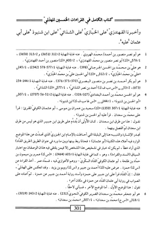 ‫كتاب‬
‫الكامل‬
‫رموءت‬
‫افن‬
‫دلهذش‬
‫وأخبرنا‬
‫القهندزي‬
‫على‬
‫الخبازي‬
‫ض‬
‫الشذائي‬
‫على‬
‫ابن‬
‫شبوذ‬
‫ص‬
‫أبي‬
‫عثمان‬
‫؟‬
lJLp
/،
1
‫ه‬
‫و‬
‫أبونصر‬
‫منصور‬
‫بن‬
/‫أحمد‬
‫محمد‬
‫الهروى‬
.
‫عنه‬
‫غاية‬
‫النهاية‬
312/2
)3‫ه‬5‫رل‬
3‫قل‬/2‫و‬
‫ر‬
3658
)
،
)‫رر(ك‬
‫أبونصر‬
‫متصور‬
‫بن‬
‫محمد‬
®‫المهندزي‬
،
400/2
‫ق‬
)‫را(ك‬
‫منصور‬
‫بن‬
‫أحمد‬
.
2
‫ه‬
‫و‬
‫علي‬
‫ن‬
‫محني‬
‫بن‬
‫الحس‬
‫الحرحاني‬
(
398
)
.
‫محه‬
‫غاية‬
‫الهاة‬
577/1
-
578
‫ر‬
2342
)
،
45/1
‫يب‬
‫®علي‬
‫ين‬
‫محمد‬
١٠‫ازي‬‫ب‬‫الخ‬
،
g_j312/2
)‫رررك‬
‫أبي‬
‫الخس؛ن‬
‫علي‬
‫بن‬
‫محمد‬
®‫ازي‬‫ب‬‫الخ‬
•
3
‫ه‬
‫و‬
‫أبو‬
‫بكر‬
‫أحمد‬
‫بن‬
‫نصر‬
‫بن‬
‫منصور‬
‫الجمري‬
(
376/373/370
)
.
‫عنه‬
‫غاية‬
‫اله‬
‫اية‬
144/1
"
154
‫ر‬
673
،)
1/1
‫شم‬
_(«
‫ْب‬
‫ف‬
)‫ك‬
‫أحمد‬
‫بن‬
‫نصر‬
»‫الثالائي‬
،
377/1
‫ولرر(ك)الثالاتياا‬
.
4
‫ه‬
‫و‬
‫أبو‬
‫الجسن‬
‫سند‬
‫بن‬
‫أحمد‬
(ّ‫ى‬‫الغداد‬
328/327
)
.
‫محهغاةالهاة‬
52/2
65-
‫ر‬
2707
)
،
07/1
‫مل‬
‫ررأبوالحسن‬
‫بن‬
،‫شنبوذا‬
،
144/1
‫وإ‬
‫إإ‬
‫ار(س‬
‫غا‬
‫مب‬
‫ف‬
)‫ك‬
‫ابن‬
،‫ثنيوذا‬
.
5
‫ع‬
‫ه‬‫ن‬
‫المهاة‬
307/1
(
1350
)
)‫ار(ك‬
‫معيد‬
‫بن‬
‫عمران‬
‫بن‬
،‫موص‬
‫أبوعنمان‬
‫الكوفي‬
‫المقرئ‬
:
‫قرأ‬
‫على‬
‫محمد‬
‫بن‬
‫سعدان‬
٠
‫أ‬‫ر‬‫ق‬
‫عله‬
‫أبو‬
‫الحمسن‬
‫بن‬
‫سنثود؛ا‬
٠
‫نقول‬
‫ت‬
‫هذا‬
‫من‬
‫هلرق‬
‫ابن‬
‫معدان‬
•
‫كان‬
‫الأولى‬
‫أن‬
‫يقدم‬
‫على‬
‫طريق‬
‫ابن‬
‫■بمير‬
‫الذي‬
‫هو‬
‫ليس‬
‫من‬
‫طرق‬
‫ابن‬
‫صعدان‬
‫ثم‬
‫الفصل‬
‫بينهما‬
.
‫نحدر‬
‫الإشارة‬
‫والتنبيه‬
‫هنا‬
‫إلى‬
‫البلبلة‬
‫ام‬
‫أحاطت‬
‫بالإم‬
‫ام‬
‫ابن‬
‫الحزري‬
‫الذي‬
‫نحدث‬
‫عن‬
‫هذا‬
‫الموصع‬
‫الوارد‬
‫فيه‬
‫أعلاه‬
‫هذه‬
‫الكنية‬
)‫(أبوعئمان‬
‫؛‬
‫فحالما‬
‫ريلط‬
‫ا‬‫ه‬‫بين‬
‫و؛ين‬
‫ما‬
‫ورد‬
‫في‬
‫عنوان‬
‫الطريق‬
‫(طريق‬
)‫القناد‬
‫الذي‬
‫أراه‬
،‫خطآ‬
‫لم‬
‫يكن‬
‫له‬
‫خيار‬
‫في‬
‫تشخيص‬
‫هذا‬
‫الشخص‬
‫إلا‬
‫فيمن‬
‫يلتقي‬
‫ه‬‫ي‬‫ف‬
‫هذان‬
‫الوصفان‬
‫مع‬
‫اعتبار‬
‫السياق(السند‬
)‫والقراءة‬
،‫وهو‬،
‫كما‬
‫في‬
‫غاية‬
‫الهاة‬
603/1
(
2464
)
:
_(«
)‫ك‬
‫عمروبن‬
‫ميمون‬
‫بن‬
‫حماد‬
‫ين‬
،‫طالحة‬
‫أبوعثمان‬
‫الكوفي‬
‫اد‬‫ن‬‫الق‬
‫السكري‬
~
‫ووهم‬
‫الأهوازي‬
،‫فيه‬
‫فسماه‬
‫عمر‬
.
‫أحد‬
‫القراءة‬
‫عن‬
_(
)‫ك‬
‫حمزة‬
.
‫عرض‬
‫عليه‬
)‫(ك‬
‫أحمد‬
‫بن‬
‫حمير‬
_(‫و‬
)‫ك‬
‫رؤيم‬
‫بن‬
‫يزيد‬
•
‫وقد‬
‫انعكس‬
،‫'علك‬
،‫الهذلي‬
‫فقال‬
:
ّ‫ن‬‫إ‬
‫اد‬‫ن‬‫الق‬
‫أ‬‫ر‬‫ف‬
‫على‬
‫ابن‬
‫جثير‬
‫على‬
‫حمزة‬
‫وأمني‬
‫رواية‬
‫أحمد‬
‫بن‬
‫حبير‬
‫عن‬
‫حمزة‬
.
‫نم‬
‫أعائم‬
‫على‬
،‫الصواب‬
‫في‬
‫رواية‬
‫أبي‬
‫عثمان‬
‫اد‬‫ن‬‫الق‬
‫عن‬
‫حمزة‬
‫في‬
،‫مكانآخرا‬
•
‫نقول‬
I
‫هنا‬
‫الموصع‬
.‫الأول‬
‫أما‬
‫الموصع‬
،‫الأخر‬
‫أتي‬‫ي‬‫فس‬
‫لاحما‬
.
6
‫ه‬
‫و‬
‫أبو‬
‫حعفر‬
‫محمد‬
‫بن‬
‫مسعدان‬
‫الضرير‬
‫الكوفي‬
‫الحوي‬
(
231
)
.
‫عنه‬
‫غاية‬
‫المهاية‬
143/2
(
3019
)
،
318/1
‫إ‬‫ج‬
)‫رر(سج‬
‫محمد‬
‫بن‬
،،‫معدان‬
،
307/1
‫إ‬‫ر‬
‫®محمد‬
‫بن‬
،،‫معدان‬
•
301
=^==^
 