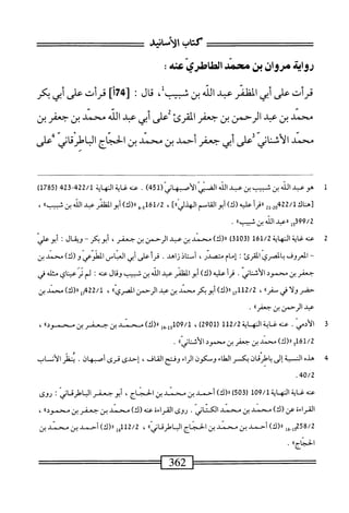 ‫كتاب‬
‫الأسانيد‬
‫رواث‬
‫مروان‬
‫بن‬
‫محمد‬
‫ّس‬‫ي‬‫طاطر‬1‫ا‬
:
‫قرأت‬
‫على‬
‫أبي‬
‫الظئر‬
‫عبد‬
‫الش‬
‫بن‬
،‫شبيبل‬
‫ال‬‫ق‬
:
]‫أ‬7‫له‬
‫قرأت‬
‫على‬
‫أبي‬
‫كر‬
‫محمد‬
‫بن‬
‫عبل‬
‫الرحمن‬
‫بن‬
‫جعفر‬
‫القرئ‬
‫على‬
‫أبي‬
‫عبد‬
‫الله‬
‫محمد‬
‫بن‬
‫جعفر‬
‫بن‬
‫محمد‬
‫الأسانى‬
‫على‬
‫أبى‬
‫جعفر‬
‫أحمد‬
‫بن‬
‫محمد‬
‫بن‬
‫الحجام‬
‫الباطرقانى‬
‫على‬ •*
٠٠
٠٢
^
M
1
‫ه‬
‫و‬
‫ب‬
‫الذ‬
‫ن‬
‫شب‬
‫بن‬
‫ب‬
‫الذ‬
ّ‫ي‬‫الص‬
(‫الأصبهاني‬
451
)
.
‫النهاة‬
‫بم‬2‫ق‬-‫بم‬22/‫ل‬
(
1785
)
‫س‬
‫ل‬
2‫ةهمأ‬2‫م‬
‫أ‬‫ر‬‫ررق‬
‫عليه‬
)‫(ك‬
‫أبو‬
‫القاسم‬
]»‫الهذلي‬
،
)‫ه«(ك‬.5‫أ‬6‫أ‬/2
‫أبو‬
‫الظفر‬
‫ب‬
‫اذ‬
‫بن‬
»‫ثسب‬
،
99/2
‫ل‬5‫ق‬
‫ررعبد‬
‫الذ‬
‫بن‬
»‫ثسب‬
.
2
‫ع‬
‫نه‬
‫غاية‬
‫النهاة‬
161/2
)‫ق‬01‫رق‬
)‫را(ك‬
‫محمد‬
‫بن‬
‫عبد‬
‫الرحمن‬
‫بن‬
،‫جعفر‬
‫أبوبكر‬
~
‫ويقال‬
‫ت‬
‫أبوعلي‬
~
‫ا‬
‫لعروق‬
‫بالصري‬
‫القرئ‬
I
‫إمام‬
،‫متصدر‬
‫أستاذ‬
‫زاهد‬
.
‫قرأ‬
‫على‬
‫أبي‬
‫العباس‬
‫الطوعي‬
‫و‬
)‫(ك‬
‫محمد‬
‫بن‬
‫جعفر‬
‫بن‬
‫محمود‬
‫الأثناني‬
.
‫أ‬‫ر‬‫ق‬
‫عليه‬
)‫(ك‬
‫أبوالفلمر‬
‫عبد‬
‫الله‬
‫بن‬
‫شبيب‬
‫وقال‬
‫عنه‬
‫؛‬
‫لم‬
‫ير‬
‫عيناي‬
‫مثله‬
‫في‬
‫حفر‬
‫ولا‬
‫في‬
،>‫سفر‬
،
112/2
‫إ‬‫ح‬
)‫اا(ك‬
‫أبوبكر‬
‫محمد‬
‫بن‬
‫عبد‬
‫الرحمن‬
‫ّري؛؛‬‫ص‬‫ال‬
،
22/1
)‫مل«(ك‬
‫محمد‬
‫بن‬
‫ب‬
‫ا‬
‫لرحمن‬
‫بن‬
‫جعفرآا‬
•
3
‫ا‬
.‫لأدمي‬
‫عنه‬
‫غاية‬
‫اله‬
‫اية‬
112/2
(
2901
)
،
109/1
‫ِهإ‬‫إ‬‫و‬
)‫اررك‬
‫محمد‬
‫بن‬
‫جعفر‬
‫بن‬
®‫محمود‬
،
161/2
‫و‬
)‫ار(ك‬
‫محمد‬
‫بن‬
‫جعفر‬
‫بن‬
‫محمود‬
®‫الأسناني‬
.
4
‫ه‬
‫دم‬
‫الن‬
‫ية‬
‫إلى‬
‫باطرقان‬
‫بكسر‬
‫الطاء‬
‫وسكون‬
‫اء‬‫ر‬‫ال‬
‫وفتح‬
،‫القاف‬
‫إحدى‬
‫قرى‬
‫أصبهان‬
•
‫ظر‬-‫يت‬
‫الأن‬
‫اب‬
40/2
‫عنه‬
‫غاةالهاة‬
109/1
(
503
)
)‫ار(ك‬
‫أحمد‬
‫بن‬
‫محمد‬
‫بن‬
،‫الحجاج‬
‫أبو‬
‫جعفراف<ثاني‬
:
‫روى‬
‫القراءة‬
)‫عن(ك‬
‫محمد‬
‫ين‬
‫محمد‬
.‫الكتاني‬
‫روى‬
‫القراءة‬
‫عنه‬
)‫(ك‬
‫محمد‬
‫بن‬
‫جعفر‬
‫بن‬
®‫محمود‬
،
258/2
‫ول_قل‬
)‫رر(ك‬
‫أحمد‬
‫بن‬
‫محمد‬
‫بن‬
‫الحناج‬
‫الب‬
®‫اطرقاني‬
،
112/2
‫إ‬‫ق‬
)‫رر(ك‬
‫أحمد‬
‫بن‬
‫محمد‬
‫بن‬
®‫الحجاج‬
.
 