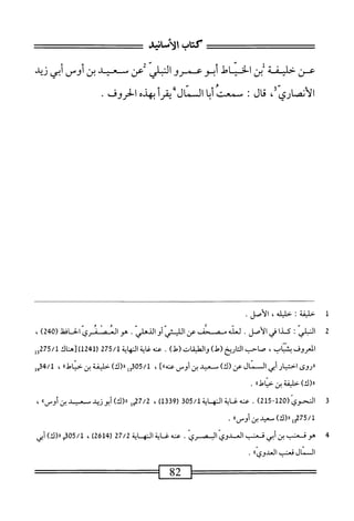 ‫كتاب‬
‫الأصاه‬
‫عن‬
‫خمفة‬
‫بن‬
‫الخياط‬
‫أبو‬
‫عمرو‬
‫الملي‬
‫عن‬
‫سمد‬
‫بن‬
‫أوس‬
‫أبي‬
‫زيد‬
‫الأنصاري‬
،
‫ال‬‫ح‬‫م‬
I
‫سمعت‬
‫ا‬‫ب‬‫أ‬
‫الممال‬
‫أ‬‫ر‬‫يق‬
‫بهذه‬
‫الحروف‬
.
14■
‫ل‬
‫خليفة‬
I
‫خليله‬
،
‫الأصل‬
.
2
‫ا‬
‫لمض‬
:
‫كدا‬
.
‫ط‬
‫مسو‬
‫ص‬
‫ص}ن‬
ّ‫ص‬
.
‫ّالحاظ‬‫ي‬‫صانمئر‬
(
240
)
،
‫المعروف‬
،‫بتاب‬
‫صاحب‬
‫اريخ‬‫ت‬‫ال‬
)‫(ط‬
‫واممقات‬
)‫(ط‬
.
‫عنه‬
‫اية‬‫غ‬
‫الهاية‬
275/1
‫رل‬
124
‫)[هاك‬
3275/1
‫ل‬
‫ررروى‬
‫اختيار‬
‫أبي‬
‫المال‬
‫عن‬
)‫(ك‬
‫مس‬
‫عيد‬
‫بن‬
‫أومن‬
]،‫عنه؛‬
،
05/1
‫إ‬‫و‬‫ق‬
)‫را(ك‬
‫خليفة‬
‫بن‬
‫ا‬،‫خياط‬
،
4/1
‫إ‬‫ق‬
)‫رر(ك‬
‫خليفة‬
‫بن‬
»‫خياءل‬
.
3
‫ا‬
(ّ‫ى‬‫فمحو‬
215-120
)
.
‫عنهغايةاله‬
‫ق‬50/‫ايةل‬
)‫ل‬3‫ق‬9‫ر‬
،
7/2
‫مل‬
»‫رر(ك)أ؛ووطسيد؛نأوس‬
،
‫لمقلإتجلر'رل~آسمدينأوساا‬
•
4
‫ه‬
‫و‬
‫ق‬
‫عنب‬
‫بن‬
‫أبي‬
‫قعنب‬
‫المدوي‬
‫اليصري‬
.
‫عنه‬
‫غاية‬
‫اله‬
‫اية‬
27/2
(
2614
)
،
05/1
‫م‬
)‫«(ك‬
‫أبي‬
‫المال‬
‫قعنب‬
))‫العدوى‬
.
^^=^^^=^=‫~ا‬28~1^=^=^^=
 