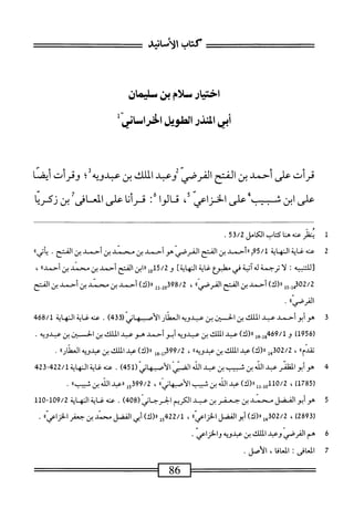 ‫كتأب‬
‫الأسابئ‬
‫اختيارسلام‬
‫ين‬
‫طيمان‬
‫أبيادذراصلانيسل‬
‫قرأت‬
‫على‬
‫أحمد‬
‫بن‬
‫الفتح‬
‫القرصي‬
‫رعبي‬
‫اللك‬
‫بن‬
‫بلديه‬
‫ب‬
‫وقرأت‬
‫أيصا‬
‫ءفىاينس‬
،<
،‫الخزاصك‬
:‫ئالواء‬
‫قرأنا‬
‫على‬
‫سشيننكر؛ا‬
1
‫ن‬
‫ظر‬
‫عنه‬
‫ها‬
‫اب‬‫ت‬‫ك‬
‫الكامل‬
53/2
.
2
‫ع‬
‫نه‬
‫غاية‬
‫النهاية‬
5/1
‫م‬
‫ءأحمد‬
‫بن‬
‫المنح‬
‫القرصي‬
‫هوأحمد‬
‫بن‬
‫محسمد‬
‫بن‬
‫أحمد‬
‫بن‬
‫الفتح‬
.
‫ا‬‫ء‬‫أتي‬‫ي‬
‫تللتنبيه‬
‫ا‬‫ل‬
‫ترحمة‬
‫ه‬‫ل‬
‫آتية‬
‫في‬
‫مهلبؤع‬
‫غاية‬
]‫النهاية‬
‫و‬
15/2
‫إ‬‫و‬
‫ابن‬‫ر‬‫ر‬
‫الفتح‬
‫أحمد‬
‫بن‬
‫محمد‬
‫بن‬
‫أحمدء‬
،
02/2
‫إ‬‫و‬‫ق‬
‫وي‬
)‫رر(ك‬
‫أحمد‬
‫بن‬
‫الفتح‬
،‫القرصي؛‬
،
98/2
2‫قو‬
2‫إ‬
)‫رر(ك‬
‫أحمد‬
‫بن‬
‫محمد‬
‫بن‬
‫أحمد‬
‫بن‬
‫الفتح‬
،،‫القرصي‬
.
3
‫ه‬
‫و‬
‫أبو‬
‫أحمد‬
‫عبد‬
‫الملك‬
‫بن‬
‫لحسان‬-‫ا‬
‫بن‬
‫عبدويه‬
‫العطار‬
‫الأصبهاني‬
(
433
)
.
‫عنه‬
‫غاية‬
‫النهاية‬
68/1
‫ي‬
‫ر‬
956
)‫ل‬
‫و‬
69/1
‫جوإ‬
‫وو‬
)‫رر(ك‬
‫عبد‬
‫اللك‬
‫بن‬
‫عثدؤيه‬
‫أبوأحمد‬
‫هوعبد‬
‫الملك‬
‫بن‬
‫الحسن‬
‫بن‬
.‫عبدويه‬
‫ا‬،‫تقدم‬
،
302/2
‫ل‬‫م‬‫ب‬
)‫«رك‬
‫عبد‬
‫اللك‬
‫بن‬
،،‫عبدويه‬
،
99/2
‫همل_ول‬
)‫رر(ك‬
‫عبد‬
‫اللك‬
‫بن‬
‫عيدويه‬
،،‫انمنار‬
.
4
‫ه‬
‫وأبوالظئر‬
‫عد‬
‫الذ‬
‫ن‬
‫لحيب‬
‫بن‬
‫ب‬
‫الق‬
ّ‫ى‬‫الضي‬
‫الأصثهاني‬
(
451
)
.
‫عنه‬
‫اية‬‫غ‬
‫ج‬32‫بم‬22/‫الهايةل‬
(
1785
)
،
10/2
)‫لول_لل«(ك‬
‫عيد‬
‫الله‬
‫بن‬
‫شبيب‬
‫الأصبهانىاا‬
،
15399/2
‫«ءيد‬
‫الن‬
‫بن‬
،،‫شبيب‬
.
5
‫ه‬
‫وأبوالفضل‬
‫محمد‬
‫بن‬
‫جعفر‬
‫بن‬
‫عبد‬
‫الكريم‬
‫الحرحاني‬
(
408
)
.
‫عنه‬
‫غاية‬
‫النهاية‬
109/2
~
110
(
2893
)
،
2/2
‫همأ‬
)‫ا(ك‬‫ر‬
‫أبو‬
‫الفضل‬
،،‫اعي‬‫ز‬‫الخ‬
،
15422/1
)‫رر(ك‬
‫أبي‬
‫الفضل‬
‫سند‬
‫بن‬
‫جعفر‬
،،‫اعي‬‫ز‬‫الخ‬
.
‫ة‬
‫ه‬
‫م‬
‫القرصي‬
‫وهمد‬
‫الملك‬
‫بن‬
‫تمدوقه‬
‫والخزاعي‬
•
7
‫ا‬
‫افى‬‫ع‬‫لم‬
:
‫المعافا‬
،
‫الأصل‬
.
=—=—^
86
==——
 