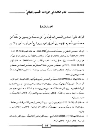 ‫كتاب‬
‫الكامل‬
‫فى‬
‫ايءات‬
‫افن‬
'j_
‫اختيارقتادة‬
‫قرأت‬
‫على‬
‫أحمد‬
‫بن‬
‫الفضل‬
‫الباطرقاني‬
‫لعن‬
‫محني‬
‫بن‬
‫يحيى‬
‫بن‬
‫مدلأعن‬
‫محني‬
‫بن‬
‫محرم‬
‫الجوهري‬
‫أعن‬
‫اهيم‬‫ر‬‫إب‬
‫بن‬
،‫وكيع؛‬
‫عن‬
‫أبيه‬
‫أعن‬
‫أب‬
‫ان‬
‫بن‬
1
‫أ‬
‫بوبكرأجمد‬
‫بن‬
‫القفل‬
‫ين‬
‫سمد‬
‫الأصه‬
‫اني‬
(
372
-
460
)
.
‫صه‬
‫غاية‬
‫الهاة‬
96/1
79-
(
440
)
،
98/2
)!((«‫إ‬99-‫إ‬
‫أحمد‬
‫بن‬
‫اكفل‬
]99[
‫اوا<قابىاا‬
،
398/2
‫إ‬,_‫ل‬،
)‫اا(ك‬
‫أجمد‬
‫بن‬
‫اكفل‬
‫اوا<ئابىاا‬
.
2
‫ه‬
‫وأبو‬
‫عبد‬
‫الله‬
‫محمد‬
‫بن‬
‫إسحاق‬
‫بن‬
‫محمد‬
‫ي‬٠‫العبا‬
‫الأصبهاني‬
‫الحافظ‬
)‫ق‬59(
.
‫عنه‬
‫غاية‬
‫النهاية‬
99-98/2
(
2848
)
‫و‬
78/2
‫م‬
‫و‬
١١
‫محمد‬
‫بن‬
‫يحيى‬
‫بن‬
‫منية‬
‫الأصبهاز‬
‫هومحمد‬
‫بن‬
‫إسحاق‬
‫بن‬
‫محمد‬
‫بن‬
‫يحمى‬
‫بن‬
‫منية‬
.
‫أ‬،‫تمدم‬
،
‫إ‬7_‫قإ‬8‫ه‬/2
)‫اا(ك‬
‫محمد‬
‫بن‬
‫يجيى‬
‫بن‬
‫ا‬،‫منله‬
،
22-2‫أ‬‫و‬‫لثمه‬
)‫را(ك‬
‫أبي‬
‫عبد‬
‫الله‬
‫محمد‬
‫بن‬
‫يحي‬
‫بن‬
»‫مندة‬
.
3
‫ع‬
‫نه‬
‫غاية‬
‫النهاية‬
80/2
(
2779
)
)‫رر(ك‬
‫محمد‬
‫بن‬
‫أحمد‬
‫بن‬
‫محرم‬
‫بضم‬
‫الميم‬
‫وبالحاء‬
‫المهملة‬
‫وكسر‬
‫اء‬‫ر‬‫ال‬
،
‫أبو‬
‫عد‬
‫الله‬
‫الحهوري‬
‫الأصهاز؛‬
‫معروف‬
•
‫روى‬
‫اهماءة‬
١٢^^(‫عن‬
‫ن‬
‫وض‬
•
‫ومجع‬
‫الحارث‬
‫بن‬
‫أبي‬
‫أسامة‬
‫وغيره‬
.
‫روى‬
‫القراءة‬
‫عنه‬
)‫(ك‬
‫محمد‬
‫بن‬
‫يحيى‬
‫بن‬
>،‫مندة‬
‫و‬
235/2
‫و‬
١١
‫محمد‬
‫بن‬
‫محرم‬
‫هو‬
‫محمد‬
‫بن‬
‫أحمد‬
‫بن‬
‫محرم‬
.
»‫مدم‬
،
28/2
‫إ‬‫و‬
‫ررمحمد‬
‫بن‬
‫محرم‬
‫الحهوريء‬
،
98/2
2^
)‫رر(ك‬
‫محمد‬
‫بن‬
٠‫محرمالحهوريا‬
•
4
‫ع‬
‫نه‬
‫غاية‬
‫النهاية‬
28/2
(
119
)
‫اهيم‬‫ر‬‫إب‬‫ر‬‫ر‬
‫بن‬
‫وكع‬
:
‫روى‬
‫القراءة‬
‫عن‬
‫أبيه‬
‫عن‬
‫ان‬‫ب‬‫أ‬
‫عن‬
‫قتادة‬
‫بن‬
‫دعامة‬
.
‫روى‬
‫القراءة‬
‫عنه‬
‫محمد‬
‫ين‬
‫محرم‬
‫الحهورتم)؛؛‬
،
‫وةتلل‬/2
‫ابنه‬‫ر‬‫ر‬
‫ُا‬‫م‬‫إبرام‬
،
‫ل‬6-‫أ‬5‫ثممهة‬
،‫رررك‬
‫إبراهمم‬
‫بن‬
.‫ء‬
.
5
‫ع‬
‫نه‬
‫صاة‬
‫النه‬
‫اة‬
359/2
(
3802
)
)‫ا<ك‬
‫وكيع‬
:
‫روى‬
‫القراءة‬
‫ص‬
‫ان‬‫ب‬‫أ‬
‫انمئار‬
.
‫روى‬
‫القراءة‬
‫محه‬
‫ابنه‬
»‫إيرامم‬
،
4/1
»‫إإ«وكع‬
،
8/1
‫مإ«أب_ه؛ا‬
.
‫=^==س‬
95
 