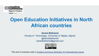 Open Education Initiatives in North
African countries
Kamel Belhamel
Faculty of Technology, University of Bejaia, Algeria
@kamelbelhamel
kamelbelhamel@gmail.com
This work is licensed under a Creative Commons Attribution 4.0 International License.
 