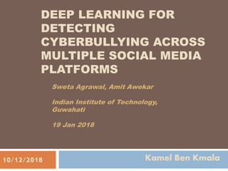 DEEP LEARNING FOR
DETECTING
CYBERBULLYING ACROSS
MULTIPLE SOCIAL MEDIA
PLATFORMS
Sweta Agrawal, Amit Awekar
Indian Institute of Technology,
Guwahati
19 Jan 2018
Kamel Ben Kmala10/12/2018
 
