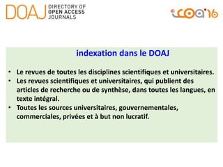 indexation dans le DOAJ
• Le revues de toutes les disciplines scientifiques et universitaires.
• Les revues scientifiques et universitaires, qui publient des
articles de recherche ou de synthèse, dans toutes les langues, en
texte intégral.
• Toutes les sources universitaires, gouvernementales,
commerciales, privées et à but non lucratif.
 