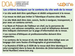 Les critères basiques sur le contenu du site web de la revue
• Le site web doit être spécifique et dédié uniquement à la revue.
• La revue ne doit pas imiter à l’identique d'autres sites Web.
• Le site Web doit être clair, concis, facile à naviguer, transparent, à
jour avec un contenu correct.
• Le Nom et Prénom de l’éditeur en chef, ou la personne de
contact, son adresse complète, son e-mail et téléphone doivent
être indiqués clairement sur la page d’information de la revue.
• Les normes d’éthiques et professionnelles doivent être
respectées.
• Le contenu de la revue et du site Web doit être rédigé avec un
langage clair sans fautes d’orthographe et grammaticale.
• Le Numéro d’ISSN ou E-ISSN de la revue doit être identique à
celui enregistré dans la base de données de (International Standard
Serial Number) www.issn.org.
 