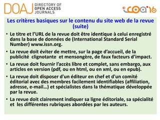 Les critères basiques sur le contenu du site web de la revue
(suite)
• Le titre et l’URL de la revue doit être identique à celui enregistré
dans la base de données de (International Standard Serial
Number) www.issn.org.
• La revue doit éviter de mettre, sur la page d’accueil, de la
publicité clignotante et mensongère, de faux facteurs d’impact.
• La revue doit fournir l’accès libre et complet, sans embargo, aux
articles en version (pdf, ou en html, ou en xml, ou en epub).
• La revue doit disposer d'un éditeur en chef et d'un comité
éditorial avec des membres facilement identifiables (affiliation,
adresse, e-mail…) et spécialistes dans la thématique développée
par la revue.
• La revue doit clairement indiquer sa ligne éditoriale, sa spécialité
et les différentes rubriques abordées par les auteurs.
 