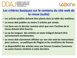 Les critères basiques sur le contenu du site web de
la revue (suite)
• Les articles publiés doivent être placés dans la table des matières.
• La revue doit publier au moins 5 articles par année.
• Les liens vers le dernier numéro ainsi que vers l’archive de la
revue doivent être fournis.
• La ou les langues des articles en texte intégral doivent être
correctement mentionnées.
• La revue doit clairement afficher sur son site web les instructions
pour auteurs, sa politique de Plagiat et les conditions de licence.
• La disponibilité des articles sous une licence Creative Commons
ou autre licence similaire à cette dernière.
 