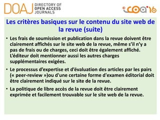 Les critères basiques sur le contenu du site web de
la revue (suite)
• Les frais de soumission et publication dans la revue doivent être
clairement affichés sur le site web de la revue, même s’il n’y a
pas de frais ou de charges, ceci doit être également affiché.
L’éditeur doit mentionner aussi les autres charges
supplémentaires exigées.
• Le processus d’expertise et d’évaluation des articles par les pairs
(« peer-review »)ou d'une certaine forme d'examen éditorial doit
être clairement indiqué sur le site de la revue.
• La politique de libre accès de la revue doit être clairement
exprimée et facilement trouvable sur le site web de la revue.
 