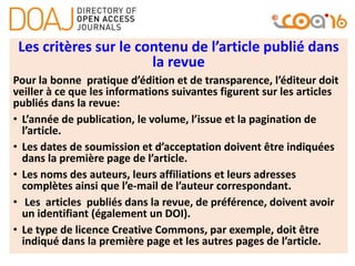 Les critères sur le contenu de l’article publié dans
la revue
Pour la bonne pratique d’édition et de transparence, l’éditeur doit
veiller à ce que les informations suivantes figurent sur les articles
publiés dans la revue:
• L’année de publication, le volume, l’issue et la pagination de
l’article.
• Les dates de soumission et d’acceptation doivent être indiquées
dans la première page de l’article.
• Les noms des auteurs, leurs affiliations et leurs adresses
complètes ainsi que l’e-mail de l’auteur correspondant.
• Les articles publiés dans la revue, de préférence, doivent avoir
un identifiant (également un DOI).
• Le type de licence Creative Commons, par exemple, doit être
indiqué dans la première page et les autres pages de l’article.
 